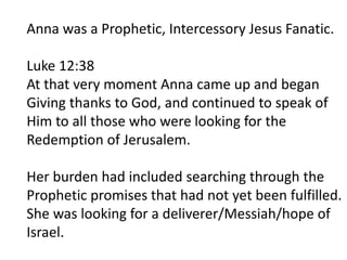 Anna was a Prophetic, Intercessory Jesus Fanatic.
Luke 12:38
At that very moment Anna came up and began
Giving thanks to God, and continued to speak of
Him to all those who were looking for the
Redemption of Jerusalem.
Her burden had included searching through the
Prophetic promises that had not yet been fulfilled.
She was looking for a deliverer/Messiah/hope of
Israel.
 