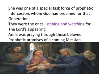 She was one of a special task force of prophetic
Intercessors whom God had ordained for that
Generation.
They were the ones listening and watching for
The Lord’s appearing.
Anna was praying through those beloved
Prophetic promises of a coming Messiah.
 