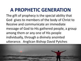 A PROPHETIC GENERATION
The gift of prophecy is the special ability that
God gives to members of the body of Christ to
Receive and communicate an immediate
message of God to His gathered people, a group
among them or any one of His people
individually, through a divinely anointed
utterance. Anglican Bishop David Pytches
 