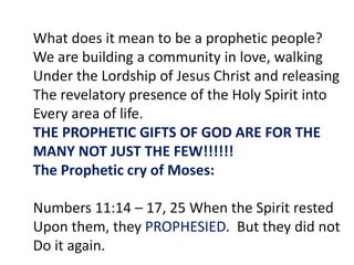 What does it mean to be a prophetic people?
We are building a community in love, walking
Under the Lordship of Jesus Christ and releasing
The revelatory presence of the Holy Spirit into
Every area of life.
THE PROPHETIC GIFTS OF GOD ARE FOR THE
MANY NOT JUST THE FEW!!!!!!
The Prophetic cry of Moses:
Numbers 11:14 – 17, 25 When the Spirit rested
Upon them, they PROPHESIED. But they did not
Do it again.
 
