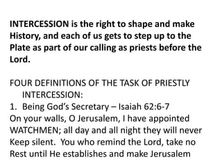 INTERCESSION is the right to shape and make
History, and each of us gets to step up to the
Plate as part of our calling as priests before the
Lord.
FOUR DEFINITIONS OF THE TASK OF PRIESTLY
INTERCESSION:
1. Being God’s Secretary – Isaiah 62:6-7
On your walls, O Jerusalem, I have appointed
WATCHMEN; all day and all night they will never
Keep silent. You who remind the Lord, take no
Rest until He establishes and make Jerusalem
 