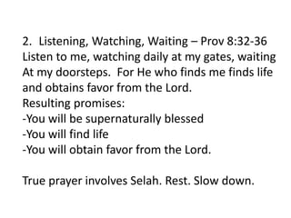 2. Listening, Watching, Waiting – Prov 8:32-36
Listen to me, watching daily at my gates, waiting
At my doorsteps. For He who finds me finds life
and obtains favor from the Lord.
Resulting promises:
-You will be supernaturally blessed
-You will find life
-You will obtain favor from the Lord.
True prayer involves Selah. Rest. Slow down.
 