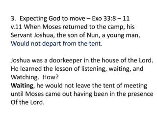 3. Expecting God to move – Exo 33:8 – 11
v.11 When Moses returned to the camp, his
Servant Joshua, the son of Nun, a young man,
Would not depart from the tent.
Joshua was a doorkeeper in the house of the Lord.
He learned the lesson of listening, waiting, and
Watching. How?
Waiting, he would not leave the tent of meeting
until Moses came out having been in the presence
Of the Lord.
 