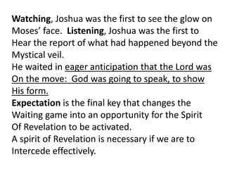Watching, Joshua was the first to see the glow on
Moses’ face. Listening, Joshua was the first to
Hear the report of what had happened beyond the
Mystical veil.
He waited in eager anticipation that the Lord was
On the move: God was going to speak, to show
His form.
Expectation is the final key that changes the
Waiting game into an opportunity for the Spirit
Of Revelation to be activated.
A spirit of Revelation is necessary if we are to
Intercede effectively.
 