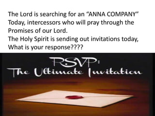 The Lord is searching for an “ANNA COMPANY”
Today, intercessors who will pray through the
Promises of our Lord.
The Holy Spirit is sending out invitations today,
What is your response????
 