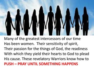 Many of the greatest intercessors of our time
Has been women. Their sensitivity of spirit,
Their passion for the things of God, the readiness
With which they yield their hearts to God to plead
His cause. These revelatory Warriors know how to
PUSH – PRAY UNTIL SOMETHING HAPPENS
 