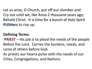 Let us arise, O Church, put off our slumber and
Cry out until we, like Anna 2 thousand years ago,
Behold Christ. It is time for a bunch of Holy Spirit
PUSHers to rise up.
Defining Terms:
PRIEST – His job is to plead the needs of the people
Before the Lord. Carries the burdens, needs, and
cares of others before God.
As priests our hearts pulse with the needs of our
Cities, Congregations, and Nations.
 