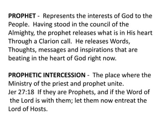 PROPHET - Represents the interests of God to the
People. Having stood in the council of the
Almighty, the prophet releases what is in His heart
Through a Clarion call. He releases Words,
Thoughts, messages and inspirations that are
beating in the heart of God right now.
PROPHETIC INTERCESSION - The place where the
Ministry of the priest and prophet unite.
Jer 27:18 If they are Prophets, and if the Word of
the Lord is with them; let them now entreat the
Lord of Hosts.
 