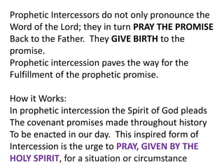 Prophetic Intercessors do not only pronounce the
Word of the Lord; they in turn PRAY THE PROMISE
Back to the Father. They GIVE BIRTH to the
promise.
Prophetic intercession paves the way for the
Fulfillment of the prophetic promise.
How it Works:
In prophetic intercession the Spirit of God pleads
The covenant promises made throughout history
To be enacted in our day. This inspired form of
Intercession is the urge to PRAY, GIVEN BY THE
HOLY SPIRIT, for a situation or circumstance
 