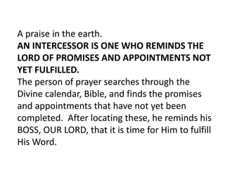 A praise in the earth.
AN INTERCESSOR IS ONE WHO REMINDS THE
LORD OF PROMISES AND APPOINTMENTS NOT
YET FULFILLED.
The person of prayer searches through the
Divine calendar, Bible, and finds the promises
and appointments that have not yet been
completed. After locating these, he reminds his
BOSS, OUR LORD, that it is time for Him to fulfill
His Word.
 