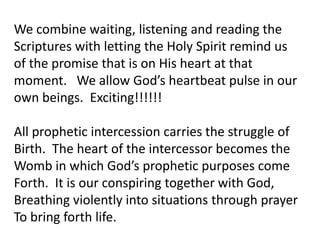 We combine waiting, listening and reading the
Scriptures with letting the Holy Spirit remind us
of the promise that is on His heart at that
moment. We allow God’s heartbeat pulse in our
own beings. Exciting!!!!!!
All prophetic intercession carries the struggle of
Birth. The heart of the intercessor becomes the
Womb in which God’s prophetic purposes come
Forth. It is our conspiring together with God,
Breathing violently into situations through prayer
To bring forth life.
 