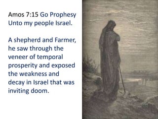 Amos 7:15 Go Prophesy
Unto my people Israel.
A shepherd and Farmer,
he saw through the
veneer of temporal
prosperity and exposed
the weakness and
decay in Israel that was
inviting doom.
 
