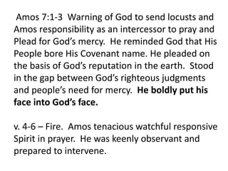 Amos 7:1-3 Warning of God to send locusts and
Amos responsibility as an intercessor to pray and
Plead for God’s mercy. He reminded God that His
People bore His Covenant name. He pleaded on
the basis of God’s reputation in the earth. Stood
in the gap between God’s righteous judgments
and people’s need for mercy. He boldly put his
face into God’s face.
v. 4-6 – Fire. Amos tenacious watchful responsive
Spirit in prayer. He was keenly observant and
prepared to intervene.
 
