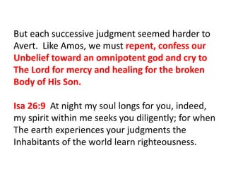 But each successive judgment seemed harder to
Avert. Like Amos, we must repent, confess our
Unbelief toward an omnipotent god and cry to
The Lord for mercy and healing for the broken
Body of His Son.
Isa 26:9 At night my soul longs for you, indeed,
my spirit within me seeks you diligently; for when
The earth experiences your judgments the
Inhabitants of the world learn righteousness.
 
