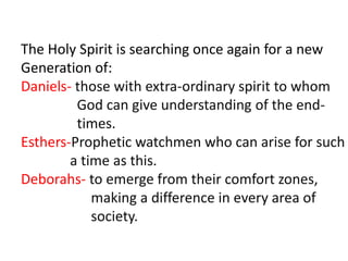 The Holy Spirit is searching once again for a new
Generation of:
Daniels- those with extra-ordinary spirit to whom
God can give understanding of the end-
times.
Esthers-Prophetic watchmen who can arise for such
a time as this.
Deborahs- to emerge from their comfort zones,
making a difference in every area of
society.
 