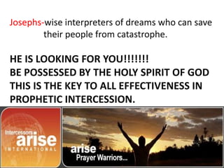 Josephs-wise interpreters of dreams who can save
their people from catastrophe.
HE IS LOOKING FOR YOU!!!!!!!
BE POSSESSED BY THE HOLY SPIRIT OF GOD
THIS IS THE KEY TO ALL EFFECTIVENESS IN
PROPHETIC INTERCESSION.
 