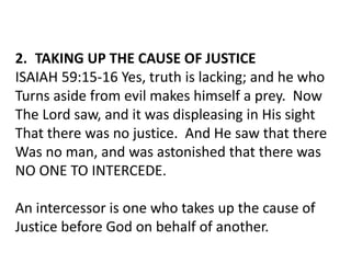 2. TAKING UP THE CAUSE OF JUSTICE
ISAIAH 59:15-16 Yes, truth is lacking; and he who
Turns aside from evil makes himself a prey. Now
The Lord saw, and it was displeasing in His sight
That there was no justice. And He saw that there
Was no man, and was astonished that there was
NO ONE TO INTERCEDE.
An intercessor is one who takes up the cause of
Justice before God on behalf of another.
 