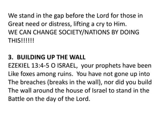 We stand in the gap before the Lord for those in
Great need or distress, lifting a cry to Him.
WE CAN CHANGE SOCIETY/NATIONS BY DOING
THIS!!!!!!
3. BUILDING UP THE WALL
EZEKIEL 13:4-5 O ISRAEL, your prophets have been
Like foxes among ruins. You have not gone up into
The breaches (breaks in the wall), nor did you build
The wall around the house of Israel to stand in the
Battle on the day of the Lord.
 