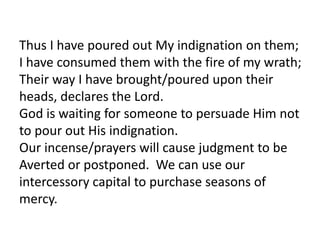 Thus I have poured out My indignation on them;
I have consumed them with the fire of my wrath;
Their way I have brought/poured upon their
heads, declares the Lord.
God is waiting for someone to persuade Him not
to pour out His indignation.
Our incense/prayers will cause judgment to be
Averted or postponed. We can use our
intercessory capital to purchase seasons of
mercy.
 