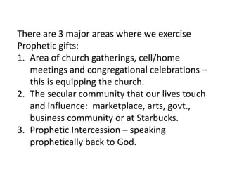 There are 3 major areas where we exercise
Prophetic gifts:
1. Area of church gatherings, cell/home
meetings and congregational celebrations –
this is equipping the church.
2. The secular community that our lives touch
and influence: marketplace, arts, govt.,
business community or at Starbucks.
3. Prophetic Intercession – speaking
prophetically back to God.
 