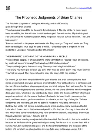 Downloaded from: justpaste.it/85v11
The Prophetic Judgments of Brian Charles
The Prophetic Judgment of Lexington, Kentucky, and all of Kentucky


given through Brian Charles
“They have abandoned Me for the world. I must destroy it. The city will be no more. Many
have served Me, but few will now. It must be destroyed. Few will survive. My wrath is great.
Few will survive the nuclear explosion. Many will perish. Few will survive My wrath. The Lord
has spoken.”
“I wanna destroy it – the people won’t serve Me. They must go. They won’t serve Me. They
must be destroyed. Thus says the Lord of Hosts.” --prophetic word of judgment for the
residents of Lexington, Kentucky, and all of Kentucky
THE PROPHETIC JUDGMENT OF THE WORLD’S RICH PEOPLE
“You see these people? (Forbes List of the World’s 500 Richest People) They’ll all be gone.
My wrath will sweep ‘em away! The Living Lord of Hosts has spoken!”
“They must be judged – they won’t obey. Thus says the Living Lord of Hosts.”
“That’s why you must give away all you own. They must be swept away. They refuse to obey.
They’ll all be judged. They have refused to obey Me. Your LORD has spoken.”
 
Go to now, ye rich men, weep and howl for your miseries that shall come upon you. Your
riches are corrupted, and your garments are motheaten. Your gold and silver is cankered; and
the rust of them shall be a witness against you, and shall eat your flesh as it were fire. Ye have
heaped treasure together for the last days. Behold, the hire of the labourers who have reaped
down your fields, which is of you kept back by fraud, crieth: and the cries of them which have
reaped are entered into the ears of the Lord of sabaoth. Ye have lived in pleasure on the
earth, and been wanton; ye have nourished your hearts, as in a day of slaughter. Ye have
condemned and killed the just; and he doth not resist you. Holy Bible James 5:1-6
But they that will be rich fall into temptation and a snare, and into many foolish and hurtful
lusts, which drown men in destruction and perdition. For the love of money is the root of all
evil: which while some coveted after, they have erred from the faith, and pierced themselves
through with many sorrows. 1 Timothy 6:9-10
Let the brother of low degree rejoice in that he is exalted: But the rich, in that he is made low:
because as the flower of the grass he shall pass away. For the sun is no sooner risen with a
burning heat, but it withereth the grass, and the flower thereof falleth, and the grace of the
fashion of it perisheth: so also shall the rich man fade away in his ways. James 1:9-11
 