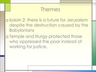 Themes
□ Isaiah 2: there is a future for Jerusalem
despite the destruction caused by the
Babylonians
□ Temple and liturgy protected those
who oppressed the poor instead of
working for justice.

 