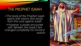 THE PROPHET ISAIAH
• The book of the Prophet Isaiah
opens with visions and words
from the Lord against Judah.
• However, a power encounter
with Yahweh, the Great I Am
changed completely his ministry!
SESSION #7
 