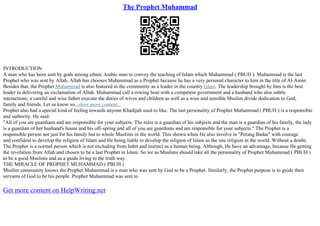The Prophet Muhammad
INTRODUCTION
A man who has been sent by gods among ethnic Arabic man to convey the teaching of Islam which Muhammad ( PBUH ). Muhammad is the last
Prophet who was sent by Allah. Allah has chooses Muhammad as a Prophet because he has a very personal character to him in the title of Al–Amin.
Besides that, the Prophet Muhammad is also featured in the community as a leader in the country Islam. The leadership brought by him is the best
leader in delivering an exclamation of Allah. Muhammad call a rowing boat with a competent government and a husband who also subtle
interactions, a careful and wise father execute the duties of wives and children as well as a wise and sensible Muslim divide dedication to God,
family and friends. Let us know so...show more content...
Prophet also had a special kind of feeling towards anyone Khadijah used to like. The last personality of Prophet Muhammad ( PBUH ) is a responsible
and authority. He said:
"All of you are guardians and are responsible for your subjects. The ruler is a guardian of his subjects and the man is a guardian of his family, the lady
is a guardian of her husband's house and his off–spring and all of you are guardians and are responsible for your subjects." The Prophet is a
responsible person not just for his family but to whole Muslims in the world. This shown when He also involve in "Perang Badar" with courage
and confident to develop the religion of Islam and He being liable to develop the religion of Islam as the one religion in the world. Without a doubt,
The Prophet is a normal person which is not excluding from habit and instinct as a human being. Although, He have an advantage, because He getting
the revelation from Allah and chosen to be a last Prophet in Islam. So we as Muslims should take all the personality of Prophet Muhammad ( PBUH )
to be a good Muslims and as a guide living to the truth way.
THE MIRACLE OF PROPHET MUHAMMAD ( PBUH )
Muslim community knows the Prophet Muhammad is a man who was sent by God to be a Prophet. Similarly, the Prophet purpose is to guide their
servants of God to be his people. Prophet Muhammad was sent to
Get more content on HelpWriting.net
 