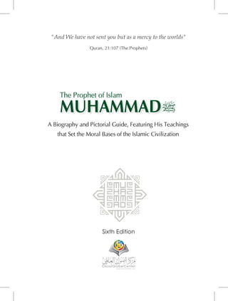 "And We have not sent you but as a mercy to the worlds"
Quran, 21:107 (The Prophets)
Sixth Edition
A Biography and Pictorial Guide, Featuring His Teachings
that Set the Moral Bases of the Islamic Civilization
MUHAMMAD
The Prophet of Islam
 