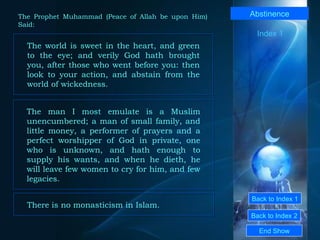 Back to Index 1 Back to Index 2 Abstinence The world is sweet in the heart, and green to the eye; and verily God hath brought you, after those who went before you: then look to your action, and abstain from the world of wickedness.  End Show  The Prophet Muhammad (Peace of Allah be upon Him) Said: The man I most emulate is a Muslim unencumbered; a man of small family, and little money, a performer of prayers and a perfect worshipper of God in private, one who is unknown, and hath enough to supply his wants, and when he dieth, he will leave few women to cry for him, and few legacies.  There is no monasticism in Islam.   Index 1 