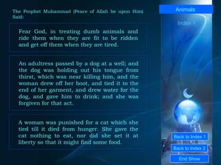 Back to Index 1 Back to Index 2 Animals  Fear God, in treating dumb animals and ride them when they are fit to be ridden and get off them when they are tired.  End Show  The Prophet Muhammad (Peace of Allah be upon Him) Said: An adultress passed by a dog at a well; and the dog was holding out his tongue from thirst, which was near killing him, and the woman drew off her boot, and tied it to the end of her garment, and drew water for the dog, and gave him to drink; and she was forgiven for that act.  A woman was punished for a cat which she tied till it died from hunger. She gave the cat nothing to eat, nor did she set it at liberty so that it might find some food.  Index 1 