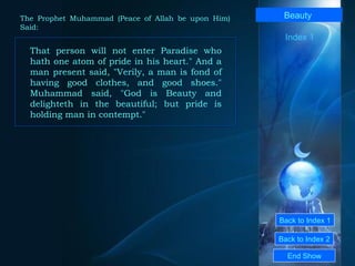Back to Index 1 Back to Index 2 Beauty   That person will not enter Paradise who hath one atom of pride in his heart." And a man present said, "Verily, a man is fond of having good clothes, and good shoes." Muhammad said, "God is Beauty and delighteth in the beautiful; but pride is holding man in contempt."  End Show  The Prophet Muhammad (Peace of Allah be upon Him) Said: Index 1 