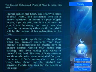 Back to Index 1 Back to Index 2 Charity   Prayers lighten the heart, and charity is proof of Iman (Faith), and abstinence from sin is perfect splendor; the Kuran is a proof of gain to you, if you do good, and it is a detriment to you if you do wrong; and every man who riseth in the morning either doeth that which will be the means of his redemption or his ruin.  End Show  The Prophet Muhammad (Peace of Allah be upon Him) Said: When you speak, speak the truth; perform when you promise; discharge your trust; commit not fornication; be chaste; have no impure desires; withold your hands from striking, and from taking that which is unlawful and bad. The best of God's servants are those who when seen, remind of God; and the worst of God's servants are those who carry tales about, and do mischief and separate friends, and seek for the defects of the good.  Index 1 
