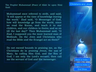Back to Index 1 Back to Index 2 Christians and Jews  Muhammad once referred to strife, and said, "It will appear at the time of knowledge leaving the world." Ziad said, "O Messenger of God, how will knowledge go from the world, since we read the Kuran, and teach it to our children, and our children to theirs; and so on till the last day?" Then Muhammad said, "O Ziad, I supposed you the most learned man of Medinah. Do the Jews and Christians who read the Bible and the Evangel act on them?"  End Show  The Prophet Muhammad (Peace of Allah be upon Him) Said: Do not exceed bounds in praising me, as the Christians do in praising Jesus, the son of Mary, by calling Him God, and the Son of God; I am only the Lord's servant; then call me the servant of God and His messenger.  Index 1 