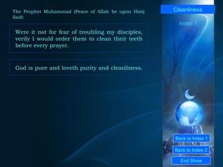 Back to Index 1 Back to Index 2 Cleanliness Were it not for fear of troubling my disciples, verily I would order them to clean their teeth before every prayer.  End Show  The Prophet Muhammad (Peace of Allah be upon Him) Said: Index 1 God is pure and loveth purity and cleanliness.  