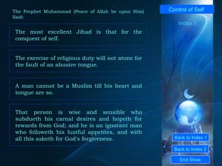 Back to Index 1 Back to Index 2 Control of Self  The most excellent Jihad is that for the conquest of self.  End Show  The Prophet Muhammad (Peace of Allah be upon Him) Said: Index 1 The exercise of religious duty will not atone for the fault of an abusive tongue.  A man cannot be a Muslim till his heart and tongue are so.  That person is wise and sensible who subdueth his carnal desires and hopeth for rewards from God; and he is an ignorant man who followeth his lustful appetites, and with all this asketh for God's forgiveness.  