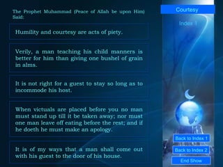 Back to Index 1 Back to Index 2 Courtesy   Humility and courtesy are acts of piety.  End Show  The Prophet Muhammad (Peace of Allah be upon Him) Said: Index 1 Verily, a man teaching his child manners is better for him than giving one bushel of grain in alms.  When victuals are placed before you no man must stand up till it be taken away; nor must one man leave off eating before the rest; and if he doeth he must make an apology.  It is not right for a guest to stay so long as to incommode his host.  It is of my ways that a man shall come out with his guest to the door of his house.  