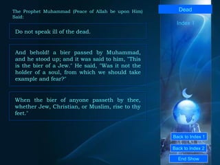 Back to Index 1 Back to Index 2 Dead Do not speak ill of the dead.  End Show  The Prophet Muhammad (Peace of Allah be upon Him) Said: Index 1 And behold! a bier passed by Muhammad, and he stood up; and it was said to him, "This is the bier of a Jew." He said, "Was it not the holder of a soul, from which we should take example and fear?"  When the bier of anyone passeth by thee, whether Jew, Christian, or Muslim, rise to thy feet."  