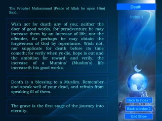 Back to Index 1 Back to Index 2 Death   Wish not for death any of you; neither the doer of good works, for peradventure he may increase them by an increase of life; nor the offender, for perhaps he may obtain the forgiveness of God by repentance. Wish not, nor supplicate for death before its time cometh; for verily when ye die, hope is out and the ambition for reward: and verily, the increase of a Mumins' (Muslim's) life increaseth his good works.  End Show  The Prophet Muhammad (Peace of Allah be upon Him) Said: Index 1 Death is a blessing to a Muslim. Remember and speak well of your dead, and refrain from speaking ill of them.  The grave is the first stage of the journey into eternity.  