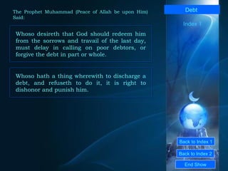 Back to Index 1 Back to Index 2 Debt   Whoso desireth that God should redeem him from the sorrows and travail of the last day, must delay in calling on poor debtors, or forgive the debt in part or whole.   End Show  The Prophet Muhammad (Peace of Allah be upon Him) Said: Index 1 Whoso hath a thing wherewith to discharge a debt, and refuseth to do it, it is right to dishonor and punish him.  