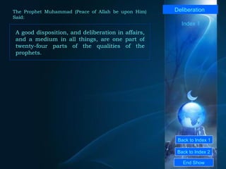 Back to Index 1 Back to Index 2 Deliberation   A good disposition, and deliberation in affairs, and a medium in all things, are one part of twenty-four parts of the qualities of the prophets.  End Show  The Prophet Muhammad (Peace of Allah be upon Him) Said: Index 1 