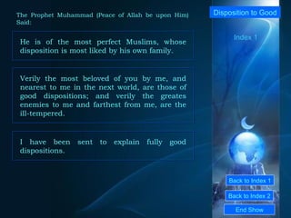 Back to Index 1 Back to Index 2 Disposition to Good  He is of the most perfect Muslims, whose disposition is most liked by his own family.  End Show  The Prophet Muhammad (Peace of Allah be upon Him) Said: Index 1 Verily the most beloved of you by me, and nearest to me in the next world, are those of good dispositions; and verily the greates enemies to me and farthest from me, are the ill-tempered.  I have been sent to explain fully good dispositions.  