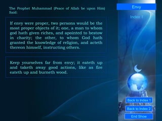 Back to Index 1 Back to Index 2 Envy If envy were proper, two persons would be the most proper objects of it; one, a man to whom god hath given riches, and apointed to bestow in charity; the other, to whom God hath granted the knowledge of religion, and acteth thereon himself, instructing others.  End Show  The Prophet Muhammad (Peace of Allah be upon Him) Said: Index 1 Keep yourselves far from envy; it eateth up and taketh away good actions, like as fire eateth up and burneth wood.  