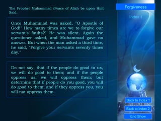 Back to Index 1 Back to Index 2 Forgiveness Once Muhammad was asked, "O Apostle of God!" How many times are we to forgive our servant's faults?" He was silent. Again the questioner asked, and Muhammad gave no answer. But when the man asked a third time, he said, "Forgive your servants seventy times day."  End Show  The Prophet Muhammad (Peace of Allah be upon Him) Said: Index 1 Do not say, that if the people do good to us, we will do good to them; and if the people oppress us, we will oppress them; but determine that if people do you good, you will do good to them; and if they oppress you, you will not oppress them.  