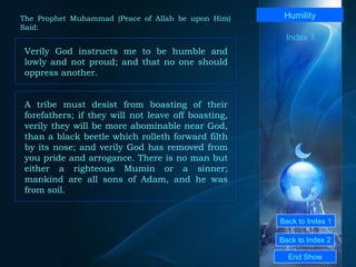 Back to Index 1 Back to Index 2 Humility Verily God instructs me to be humble and lowly and not proud; and that no one should oppress another.  End Show  The Prophet Muhammad (Peace of Allah be upon Him) Said: Index 1 A tribe must desist from boasting of their forefathers; if they will not leave off boasting, verily they will be more abominable near God, than a black beetle which rolleth forward filth by its nose; and verily God has removed from you pride and arrogance. There is no man but either a righteous Mumin or a sinner; mankind are all sons of Adam, and he was from soil.  