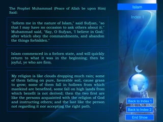 Back to Index 1 Back to Index 2 Islam "Inform me in the nature of Islam," said Sufyan, "so that I may have no occasion to ask others about it." Muhammad said, "Say, O Sufyan, 'I believe in God;' after which obey the commandments, and abandon the things forbidden."  End Show  The Prophet Muhammad (Peace of Allah be upon Him) Said: Index 1 Islam commenced in a forlorn state, and will quickly return to what it was in the beginning; then be joyful, ye who are firm.  My religion is like clouds dropping much rain; some of them falling on pure, favorable soil, cause grass to grow; some of them fall in hollows from which mankind are benefited, some fall on high lands from which benefit is not derived; then the two first are like the persons acquainted with the religion of God and instructing others; and the last like the person not regarding it nor accepting the right path.  