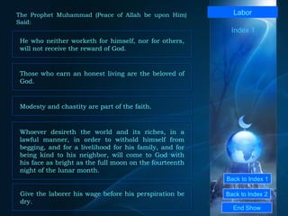 Back to Index 1 Back to Index 2 Labor He who neither worketh for himself, nor for others, will not receive the reward of God.  End Show  The Prophet Muhammad (Peace of Allah be upon Him) Said: Index 1 Those who earn an honest living are the beloved of God.  Modesty and chastity are part of the faith.  Whoever desireth the world and its riches, in a lawful manner, in order to withold himself from begging, and for a livelihood for his family, and for being kind to his neighbor, will come to God with his face as bright as the full moon on the fourteenth night of the lunar month. Give the laborer his wage before his perspiration be dry. 