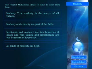 Back to Index 1 Back to Index 2 Modesty Modesty True modesty is the source of all virtues.  End Show  The Prophet Muhammad (Peace of Allah be upon Him) Said: Index 2 Modesty and chastity are part of the faith.  Meekness and modesty are two branches of Iman; and vain talking and embellishing are two branches of hypocrisy.  All kinds of modesty are best.  
