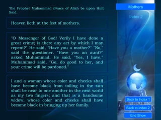 Back to Index 1 Back to Index 2 Mothers Heaven lieth at the feet of mothers.  End Show  The Prophet Muhammad (Peace of Allah be upon Him) Said: Index 2 "O Messenger of God! Verily I have done a great crime; is there any act by which I may repent?" He said, "Have you a mother?" "No," said the questioner. "Have you an aunt?" asked Muhammad. He said, "Yes, I have." Muhammad said, "Go, do good to her, and your crime will be pardoned."  I and a woman whose color and cheeks shall have become black from toiling in the sun shall be near to one another in the next world as my two fingers; and that is a handsome widow, whose color and cheeks shall have become black in bringing up her family.  