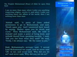 Back to Index 1 Back to Index 2 Muhammad The Prophet I am no more than man; when I order you anything respecting religion, receive it; and when I order you anything about the affairs of the world, then I am nothing more than man.  End Show  The Prophet Muhammad (Peace of Allah be upon Him) Said: Index 2 'Aishah said, "A party of Jews asked permission to go to Muhammad, and said, 'Death upon you.' And I answered their insult by saying, 'Rather upon you be death and curse.' Then Muhammad said, 'Be mild O Aishah! and make a point of being kind, and withold thyself from speaking harshly.' I said, 'Did you not hear what they said?' He said, 'Verily, I do always say,' "Be the same to you."'  Zaid, Muhammad's servant, said, "I served Lord Muhammad ten years, and he never said 'Uff,' to me; and never said, 'Why did you do so?' and never said, 'Why did you not do so?'"  